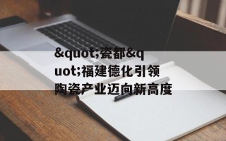 "瓷都"福建德化引领陶瓷产业迈向新高度