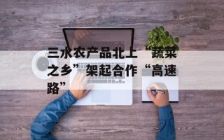 三水农产品北上“蔬菜之乡”架起合作“高速路”