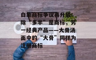白象商标争议再升级：除“多半”是商标，另一经典产品——大骨汤面中的“大骨”同样为注册商标