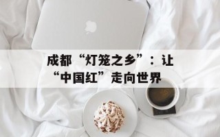 成都“灯笼之乡”：让“中国红”走向世界