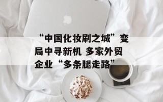 “中国化妆刷之城”变局中寻新机 多家外贸企业“多条腿走路”