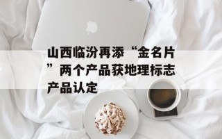 山西临汾再添“金名片”两个产品获地理标志产品认定