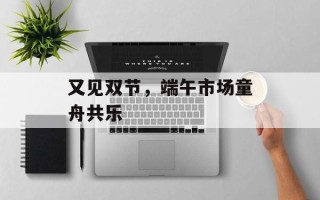 又见双节，端午市场童舟共乐