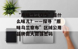 “原味乌兰察布”是什么味儿？——探寻“原味乌兰察布”区域公用品牌做大做强密码