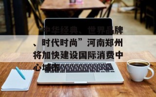 “中华经典、世界品牌、时代时尚”河南郑州将加快建设国际消费中心城市