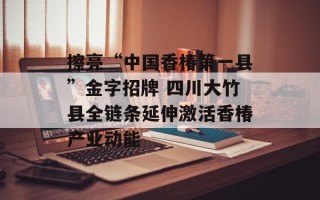 擦亮“中国香椿第一县”金字招牌 四川大竹县全链条延伸激活香椿产业动能