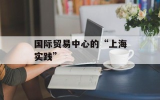 国际贸易中心的“上海实践”