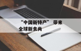 “中国新特产” 带来全球新食尚