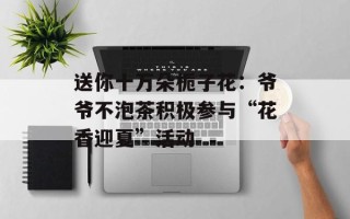 送你十万朵栀子花：爷爷不泡茶积极参与“花香迎夏”活动