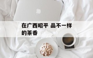 在广西昭平 品不一样的茶香