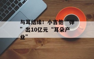 与耳结缘！小吉他“弹”出10亿元“耳朵产业”
