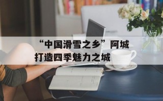 “中国滑雪之乡”阿城打造四季魅力之城