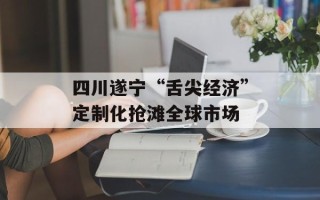 四川遂宁“舌尖经济”定制化抢滩全球市场