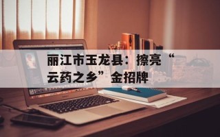丽江市玉龙县：擦亮“云药之乡”金招牌