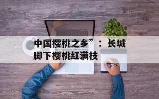 中国樱桃之乡”：长城脚下樱桃红满枝