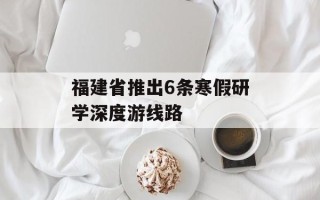 福建省推出6条寒假研学深度游线路