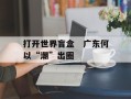 打开世界盲盒　广东何以“潮”出圈
