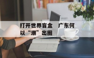 打开世界盲盒　广东何以“潮”出圈