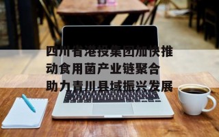 四川省港投集团加快推动食用菌产业链聚合 助力青川县域振兴发展