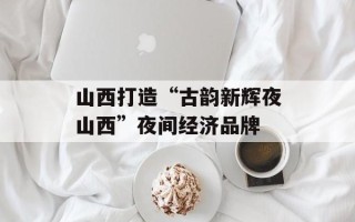 山西打造“古韵新辉夜山西”夜间经济品牌