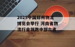 2025中国郑州物流博览会举行 河南省物流行业领跑中部六省