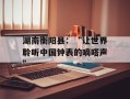 湖南衡阳县：“让世界聆听中国钟表的嘀嗒声”