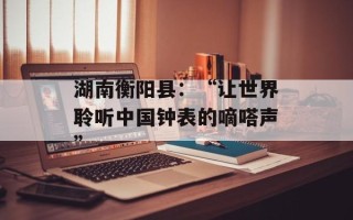 湖南衡阳县：“让世界聆听中国钟表的嘀嗒声”