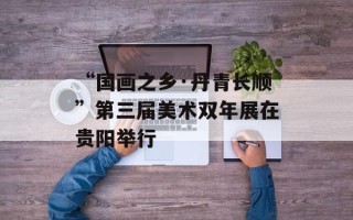 “国画之乡·丹青长顺”第三届美术双年展在贵阳举行