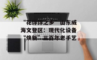 “花饽饽之乡”山东威海文登区：现代化设备“焕新”三百年老手艺