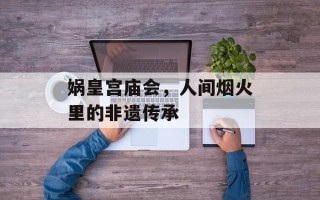娲皇宫庙会，人间烟火里的非遗传承