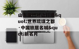 山东淄博博山打造"世界琉璃之都·中国旅居名城"新名片