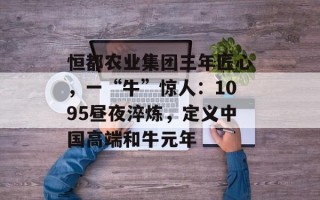 恒都农业集团三年匠心，一“牛”惊人：1095昼夜淬炼，定义中国高端和牛元年