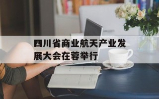 四川省商业航天产业发展大会在蓉举行