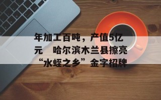 年加工百吨，产值5亿元　哈尔滨木兰县擦亮“水蛭之乡”金字招牌