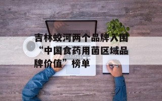 吉林蛟河两个品牌入围“中国食药用菌区域品牌价值”榜单