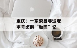 重庆：一家荣昌非遗老字号卤鹅“触网”记