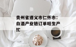 贵州省遵义市仁怀市：白酒产业链订单旺生产忙