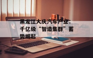 黑龙江大庆汽车产业:千亿级“智造集群”蓄势崛起 黑龙江大庆汽车产业:千亿级“智造集群”蓄势崛起