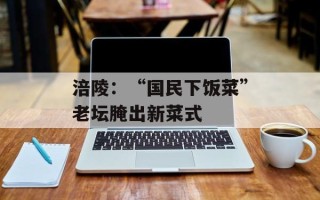 涪陵：“国民下饭菜”老坛腌出新菜式