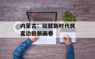 内蒙古：绘就新时代民富边稳新画卷