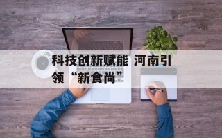科技创新赋能 河南引领“新食尚”