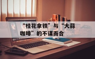 “桂花拿铁”与“大蒜咖啡”的不谋而合