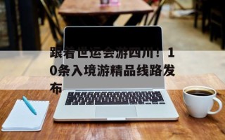 跟着世运会游四川！10条入境游精品线路发布