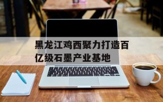 黑龙江鸡西聚力打造百亿级石墨产业基地