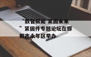 “数智赋能 紧固未来”紧固件专题论坛在邯郸市永年区举办