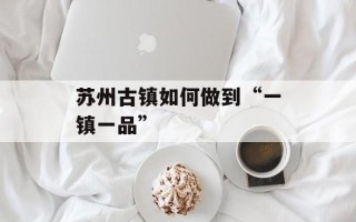 苏州古镇如何做到“一镇一品”