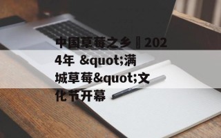 中国草莓之乡・2024年 "满城草莓"文化节开幕