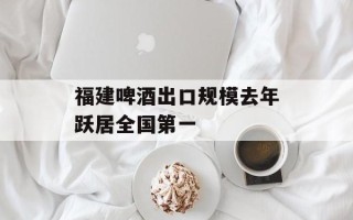 福建啤酒出口规模去年跃居全国第一
