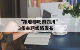 “跟着哪吒游四川” 3条主题线路发布