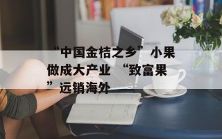 “中国金桔之乡”小果做成大产业 “致富果”远销海外